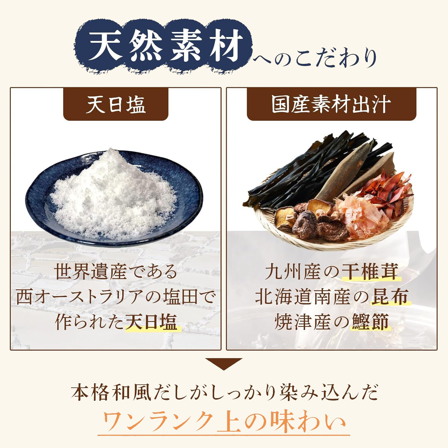 天然素材にもこだわりをもっています。天日塩は世界遺産である西オーストラリアの塩田で作られた天日塩です。また、国産素材で九州産の千椎茸、北海道南産の昆布、焼津産の鰹節で出汁を作り出しています。
